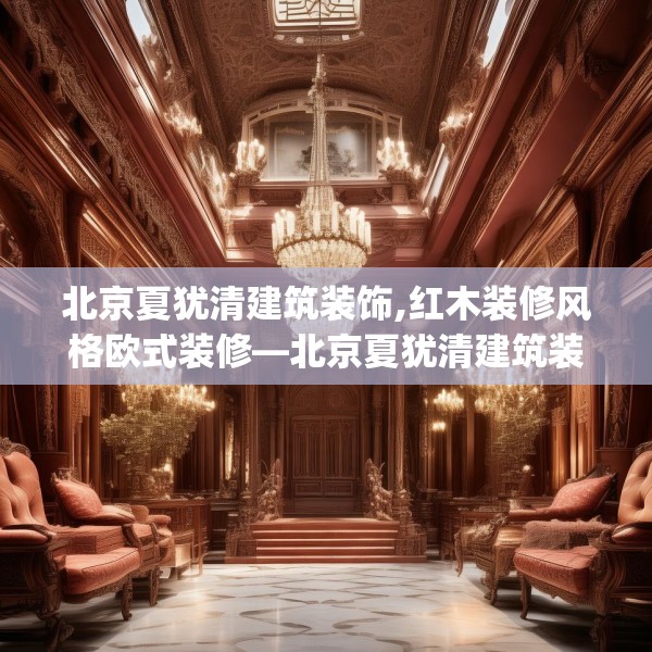 北京夏犹清建筑装饰,红木装修风格欧式装修—北京夏犹清建筑装饰477.a353b354c357fgy.364fghfd