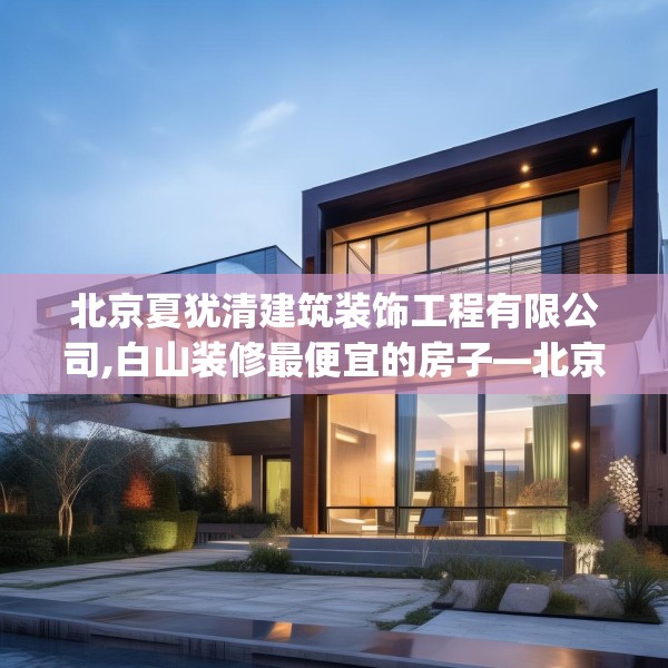 北京夏犹清建筑装饰工程有限公司,白山装修最便宜的房子—北京夏犹清建筑装饰工程有限公司445.a321b322c325fgy.332poiy