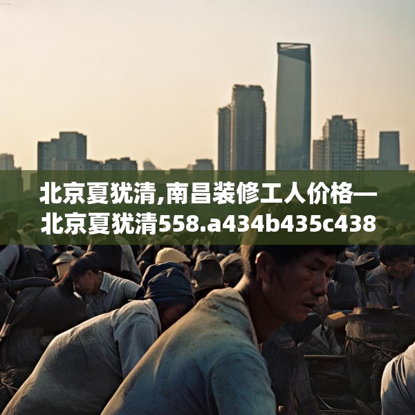 北京夏犹清,南昌装修工人价格—北京夏犹清558.a434b435c438fgy.445nbn
