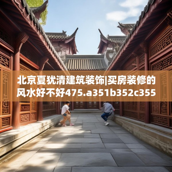 北京夏犹清建筑装饰|买房装修的风水好不好475.a351b352c355fgy.362fdsfds