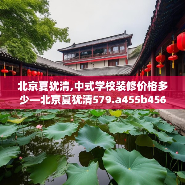 北京夏犹清,中式学校装修价格多少—北京夏犹清579.a455b456c459fgy.466uyk