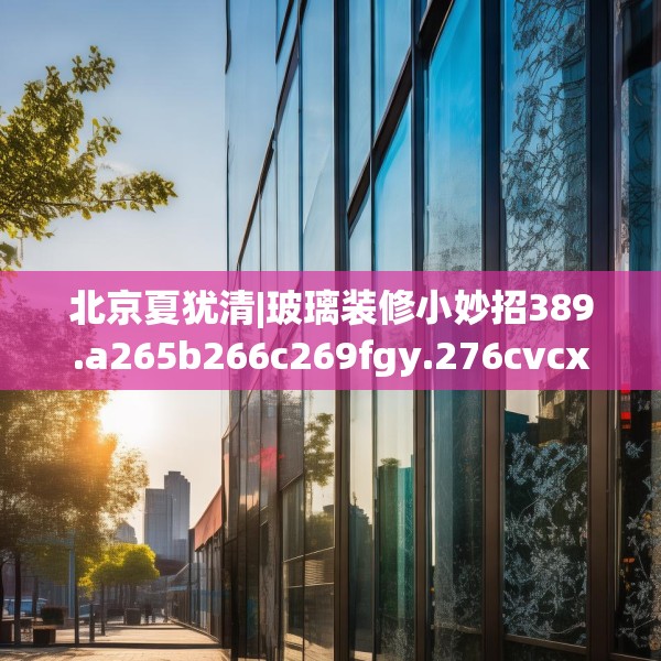 北京夏犹清|玻璃装修小妙招389.a265b266c269fgy.276cvcx
