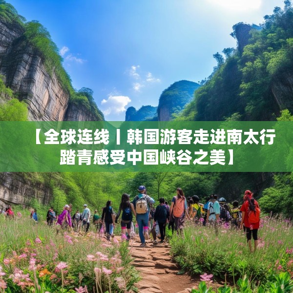 【全球连线丨韩国游客走进南太行踏青感受中国峡谷之美】