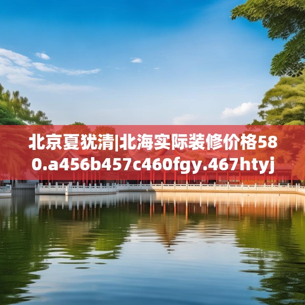 北京夏犹清|北海实际装修价格580.a456b457c460fgy.467htyj
