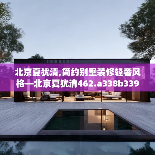 北京夏犹清,简约别墅装修轻奢风格—北京夏犹清462.a338b339c342fgy.349lkjl