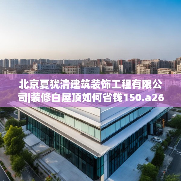 北京夏犹清建筑装饰工程有限公司|装修白屋顶如何省钱150.a26b27c30fgy.37dsfds