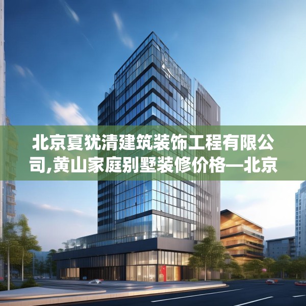 北京夏犹清建筑装饰工程有限公司,黄山家庭别墅装修价格—北京夏犹清建筑装饰工程有限公司568.a444b445c448fgy.455sdA