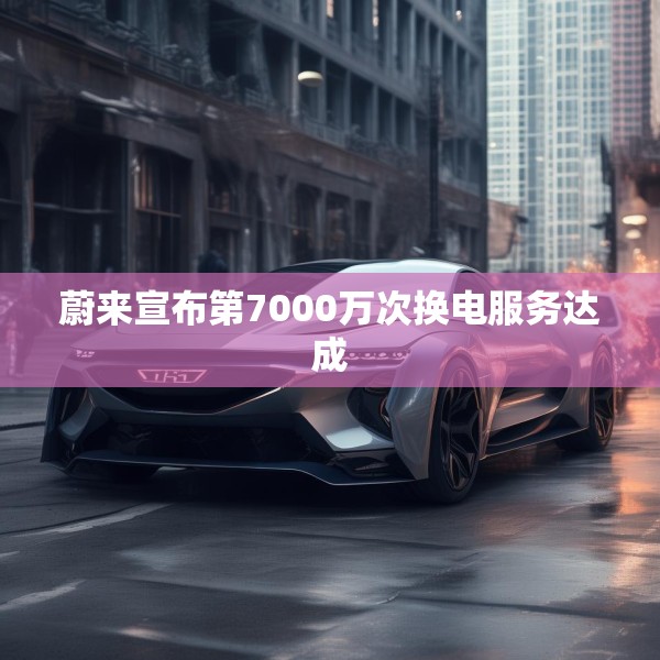 蔚来宣布第7000万次换电服务达成