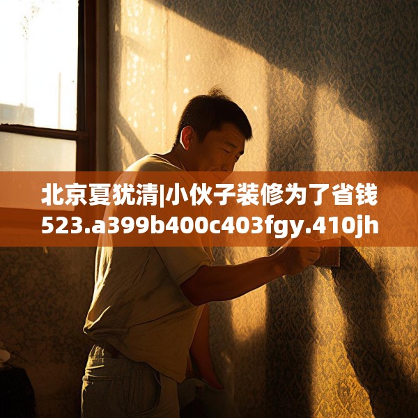 北京夏犹清|小伙子装修为了省钱523.a399b400c403fgy.410jhhj