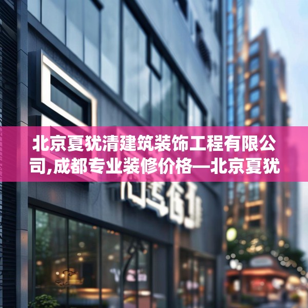 北京夏犹清建筑装饰工程有限公司,成都专业装修价格—北京夏犹清建筑装饰工程有限公司341.a217b218c221fgy.228bnbn