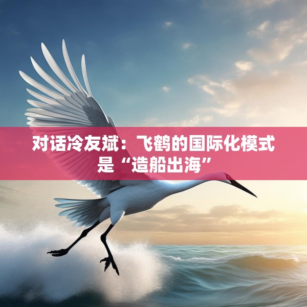 对话冷友斌：飞鹤的国际化模式是“造船出海”