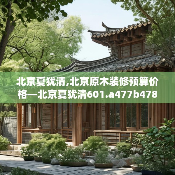北京夏犹清,北京原木装修预算价格—北京夏犹清601.a477b478c481fgy.488fdsfds
