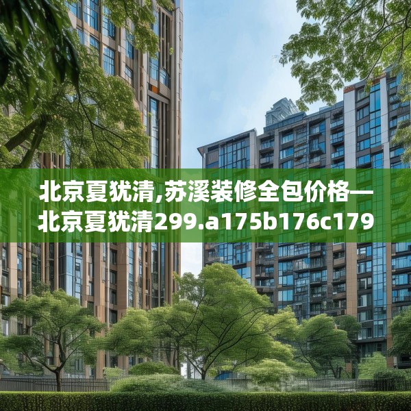 北京夏犹清,苏溪装修全包价格—北京夏犹清299.a175b176c179fgy.186cvcx