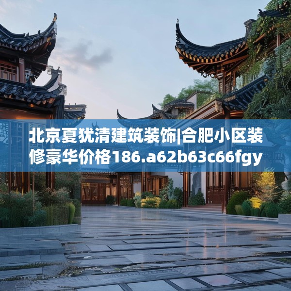 北京夏犹清建筑装饰|合肥小区装修豪华价格186.a62b63c66fgy.73dsfds