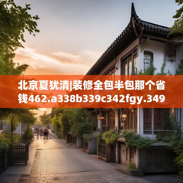 北京夏犹清|装修全包半包那个省钱462.a338b339c342fgy.349lkjl