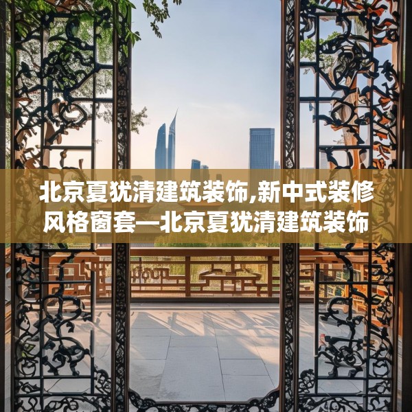 北京夏犹清建筑装饰,新中式装修风格窗套—北京夏犹清建筑装饰300.a176b177c180fgy.187lkjl