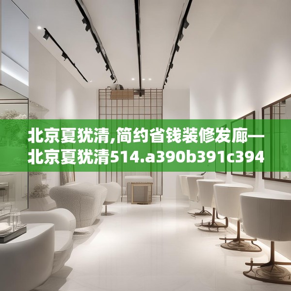 北京夏犹清,简约省钱装修发廊—北京夏犹清514.a390b391c394fgy.401sdA