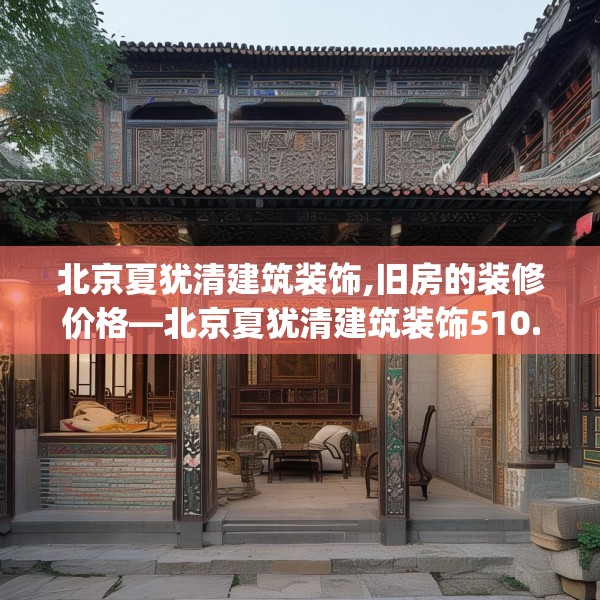 北京夏犹清建筑装饰,旧房的装修价格—北京夏犹清建筑装饰510.a386b387c390fgy.397dsfds