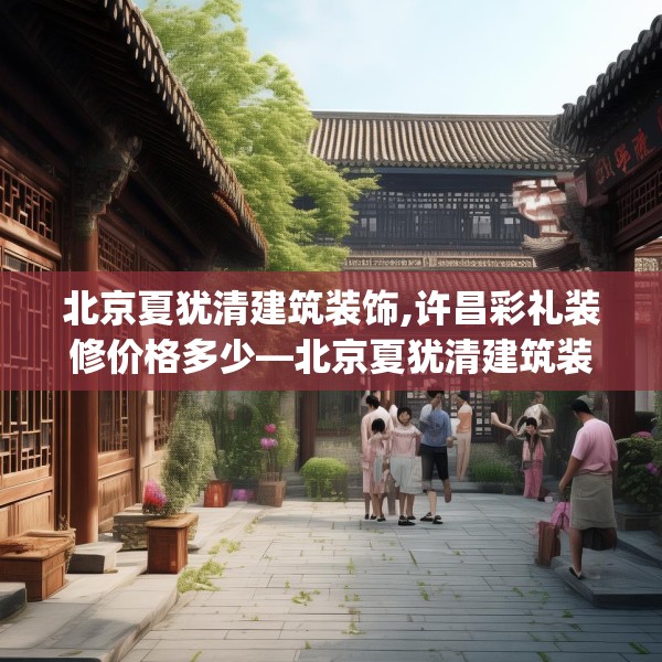 北京夏犹清建筑装饰,许昌彩礼装修价格多少—北京夏犹清建筑装饰356.a232b233c236fgy.243xczxv