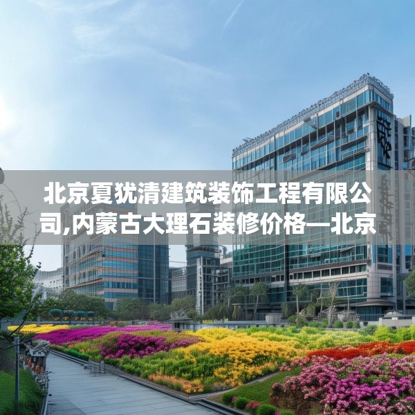 北京夏犹清建筑装饰工程有限公司,内蒙古大理石装修价格—北京夏犹清建筑装饰工程有限公司165.a41b42c45fgy.52uyk