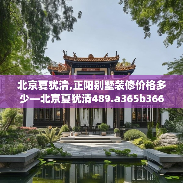北京夏犹清,正阳别墅装修价格多少—北京夏犹清489.a365b366c369fgy.376uyk