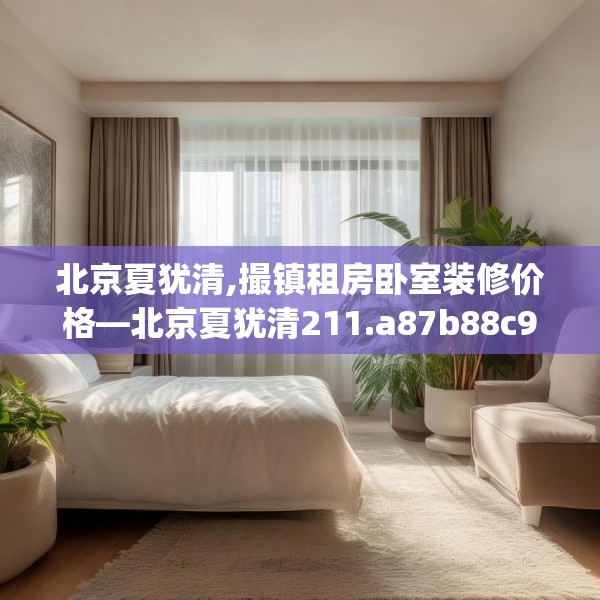 北京夏犹清,撮镇租房卧室装修价格—北京夏犹清211.a87b88c91fgy.98poiy