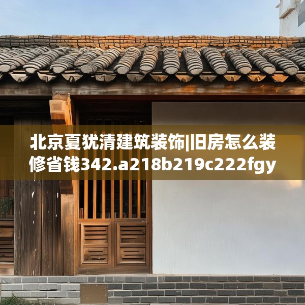 北京夏犹清建筑装饰|旧房怎么装修省钱342.a218b219c222fgy.229nbn