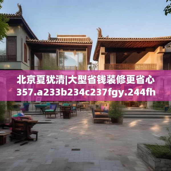 北京夏犹清|大型省钱装修更省心357.a233b234c237fgy.244fhsg