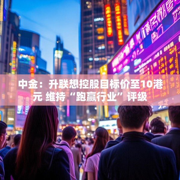 中金：升联想控股目标价至10港元 维持“跑赢行业”评级