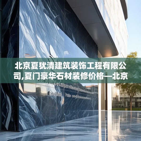 北京夏犹清建筑装饰工程有限公司,夏门豪华石材装修价格—北京夏犹清建筑装饰工程有限公司216.a92b93c96fgy.103nbn