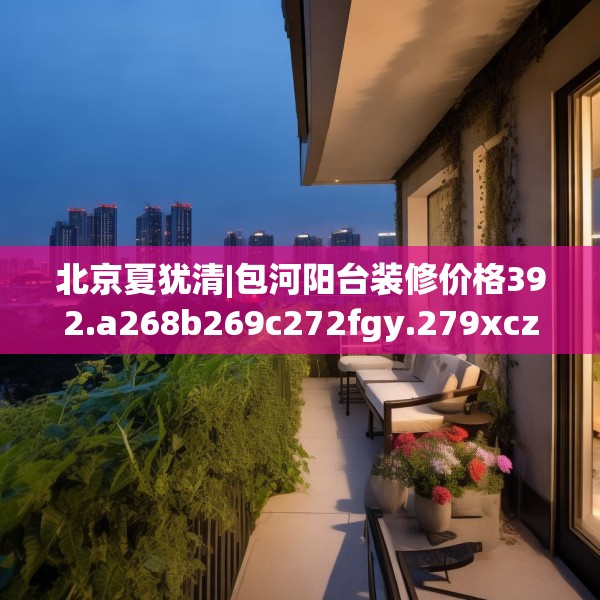 北京夏犹清|包河阳台装修价格392.a268b269c272fgy.279xczxv