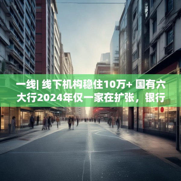 一线| 线下机构稳住10万+ 国有六大行2024年仅一家在扩张，银行实体网点是去还是留？