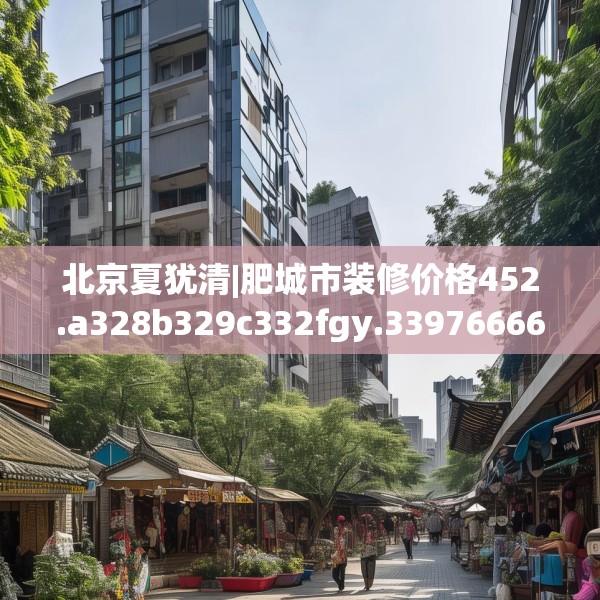 北京夏犹清|肥城市装修价格452.a328b329c332fgy.33976666