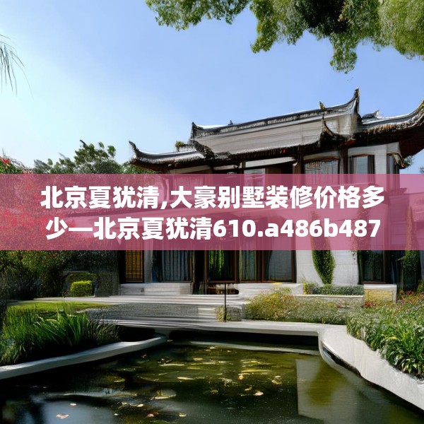 北京夏犹清,大豪别墅装修价格多少—北京夏犹清610.a486b487c490fgy.497dewqe