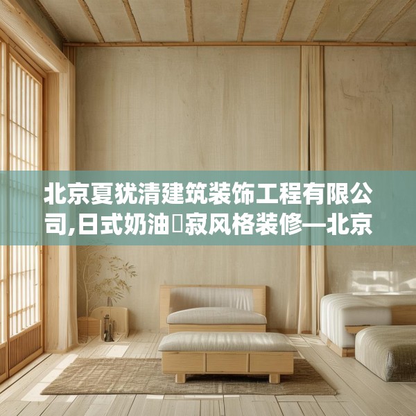 北京夏犹清建筑装饰工程有限公司,日式奶油侘寂风格装修—北京夏犹清建筑装饰工程有限公司332.a208b209c212fgy.219wew