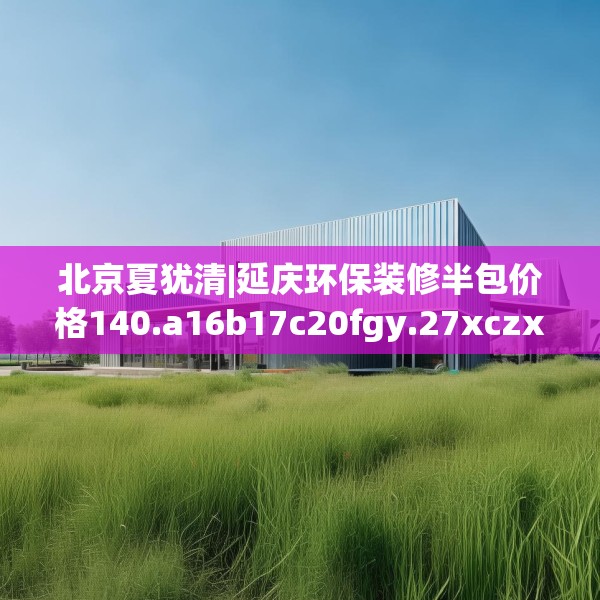 北京夏犹清|延庆环保装修半包价格140.a16b17c20fgy.27xczxv