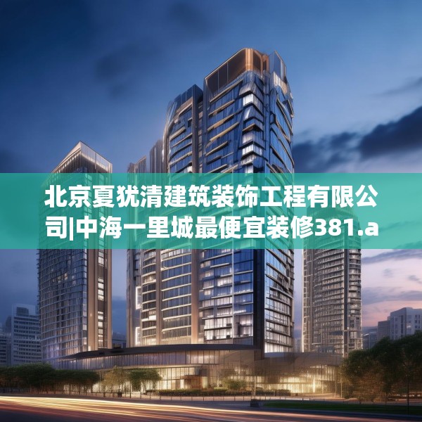 北京夏犹清建筑装饰工程有限公司|中海一里城最便宜装修381.a257b258c261fgy.268uyk