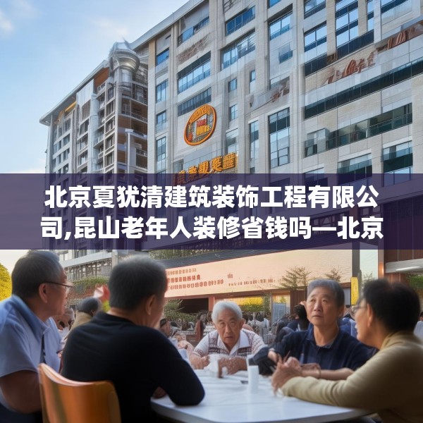 北京夏犹清建筑装饰工程有限公司,昆山老年人装修省钱吗—北京夏犹清建筑装饰工程有限公司622.a498b499c502fgy509