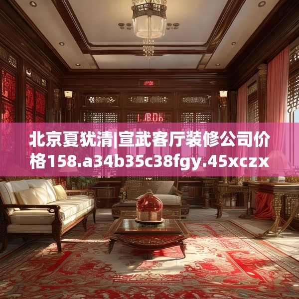 北京夏犹清|宣武客厅装修公司价格158.a34b35c38fgy.45xczxv