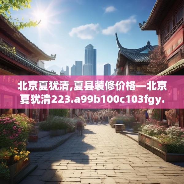 北京夏犹清,夏县装修价格—北京夏犹清223.a99b100c103fgy.110fdsfds