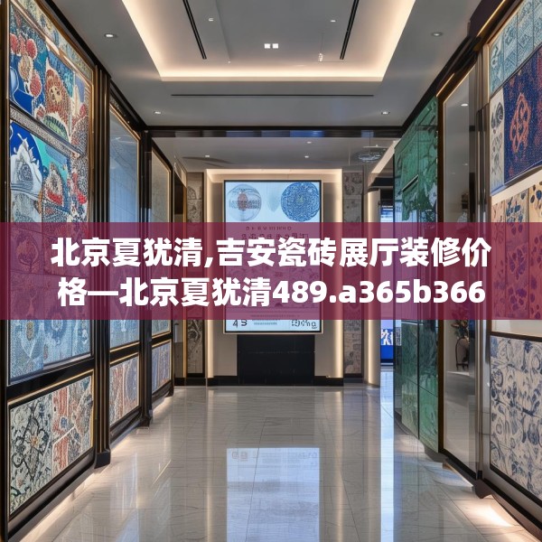 北京夏犹清,吉安瓷砖展厅装修价格—北京夏犹清489.a365b366c369fgy.376uyk