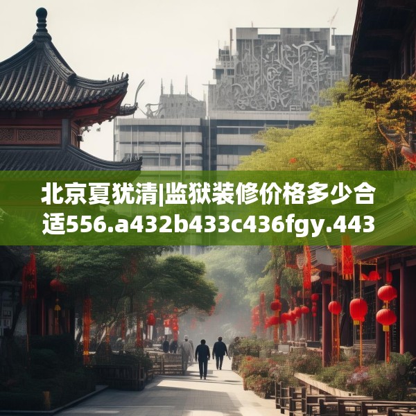 北京夏犹清|监狱装修价格多少合适556.a432b433c436fgy.443dewqe