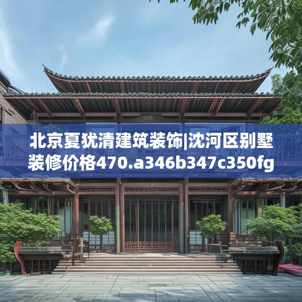 北京夏犹清建筑装饰|沈河区别墅装修价格470.a346b347c350fgy.35776665