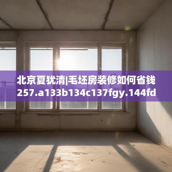 北京夏犹清|毛坯房装修如何省钱257.a133b134c137fgy.144fds