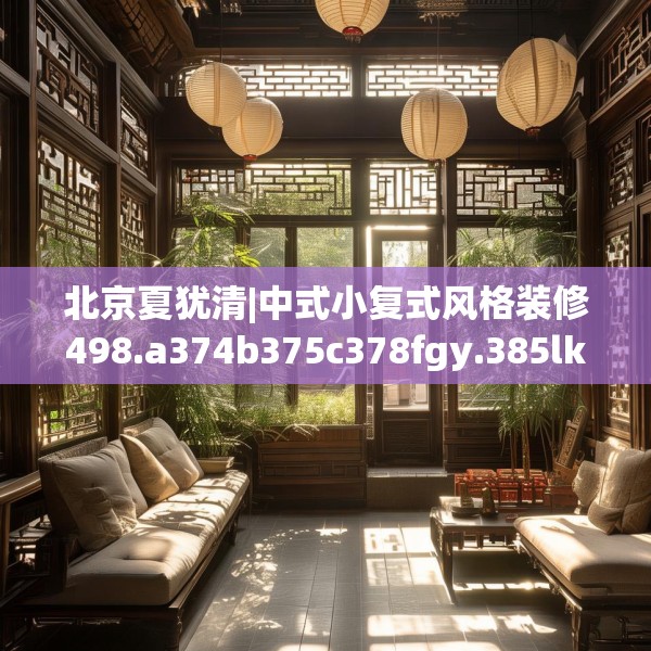 北京夏犹清|中式小复式风格装修498.a374b375c378fgy.385lkjl