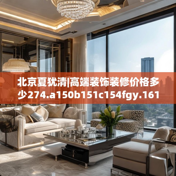 北京夏犹清|高端装饰装修价格多少274.a150b151c154fgy.161htyj