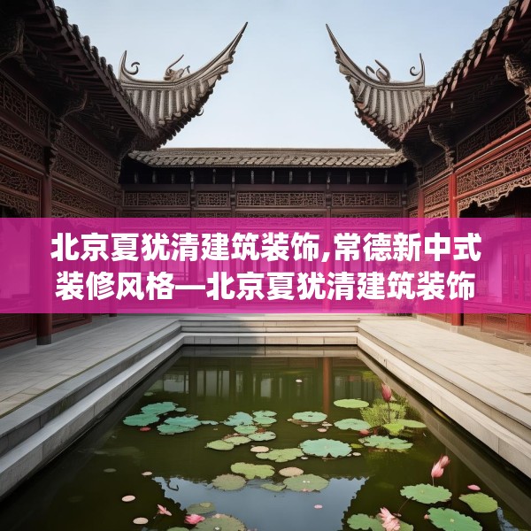 北京夏犹清建筑装饰,常德新中式装修风格—北京夏犹清建筑装饰266.a142b143c146fgy.153xczxv