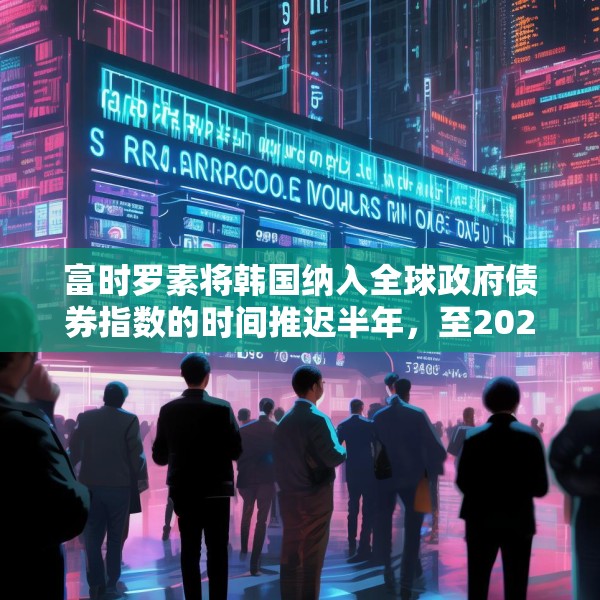 富时罗素将韩国纳入全球政府债券指数的时间推迟半年，至2026年4月