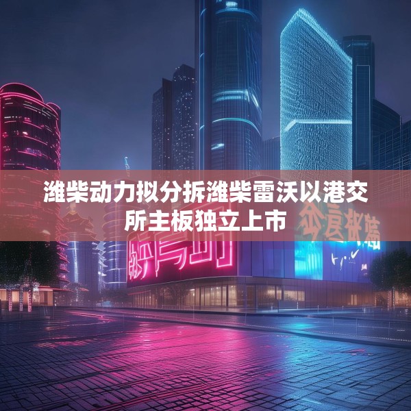 潍柴动力拟分拆潍柴雷沃以港交所主板独立上市