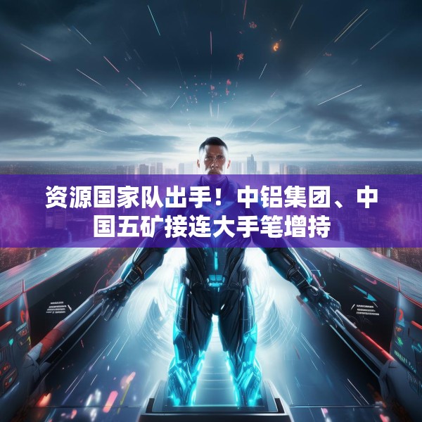 资源国家队出手！中铝集团、中国五矿接连大手笔增持